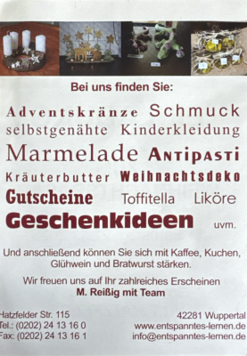 Bei uns finden Sie: Adventskränze Schmuck selbstgenähte Kinderkleidung Marmelade Antipasti Gutscheine Toffitella Liköre Geschenkideen uv, Und anschließend können Sie sich mit Kaffee, Kuchen, Glühwein und Bratwurst stärken. Wir freuen uns auf Ihr zahlreiches Erscheinen M. Reißig und Team Hatzfelder Str. 115 42281 Wuppertal Tel 0202 2413160 Fax 0202 2413161 www.entspanntes-lernen.de info@entspanntes-lernen.de