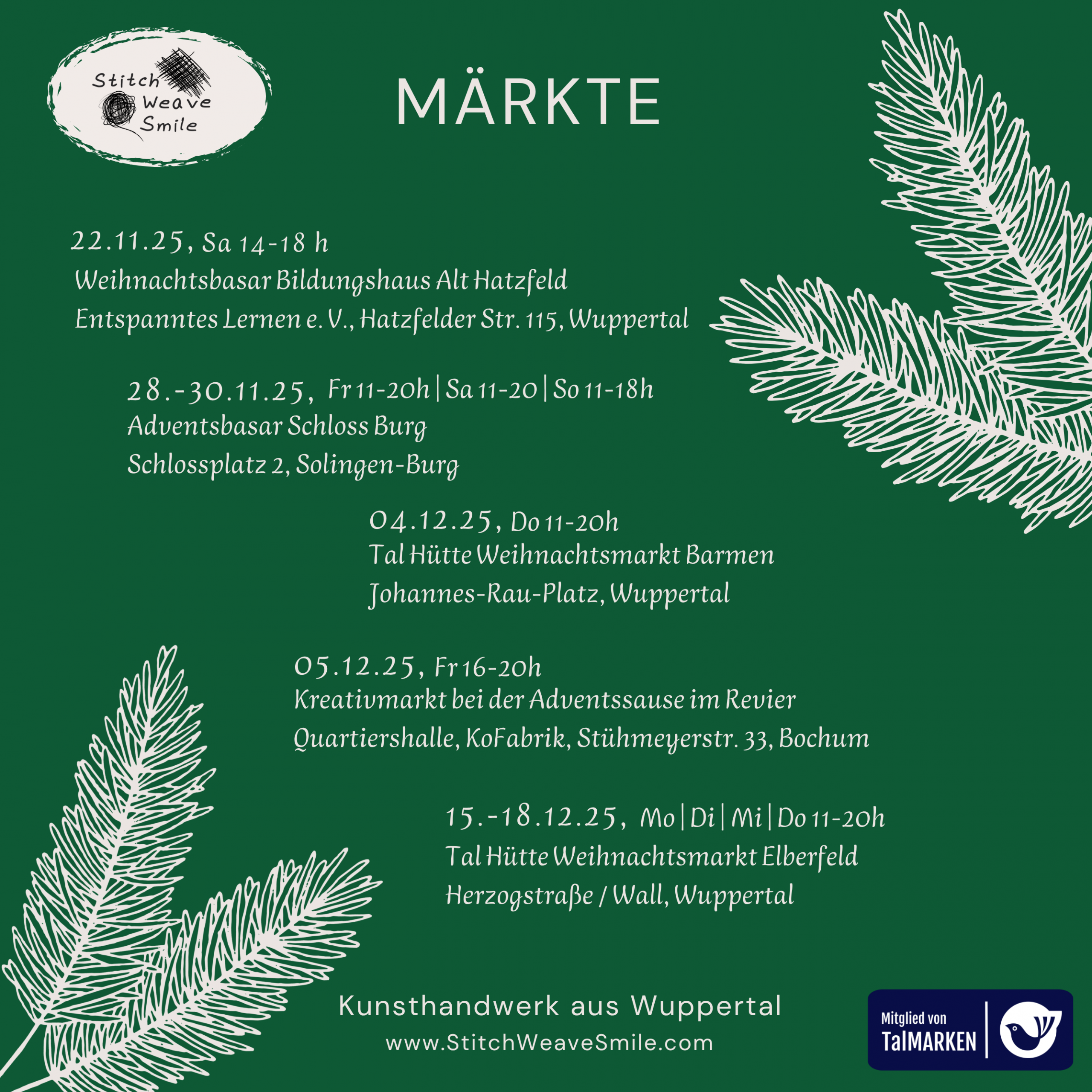Übersicht der Markttermine 2025 von StitchWeaveSmile: 22.11.25 14-18h Alt Hatzfeld / Entspanntes Leben e.V., Hatzfelder Str. 115 Wuppertal 28.-30.11.25 Adventsbasar Schloss Burg, Solingen 4.12.25 Tal Hütte Weihnachtsmarkt Wuppertal Barmen 5.12.25 Adventssause Quartiershalle Kofabrik Bochum 15.-18.12.25 Tal Hütte Wuppertal Elberfeld, Herzogstraße / Wall